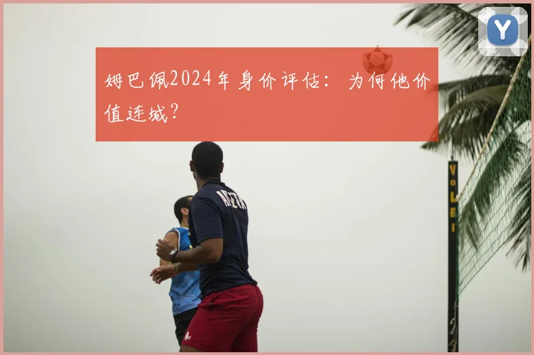 姆巴佩2024年身价评估:为何他价值连城?