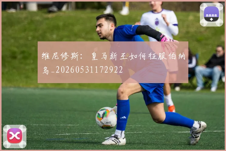 维尼修斯：皇马新王如何征服伯纳乌_20260531172922