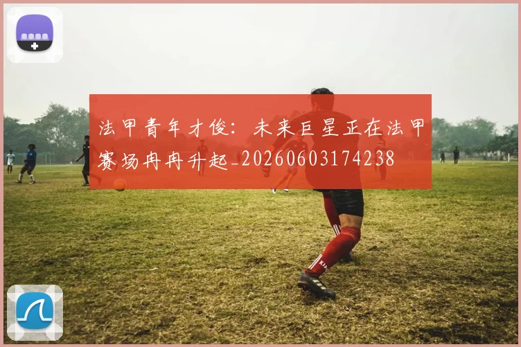 法甲青年才俊:未来巨星正在法甲赛场冉冉升起_20260603174238