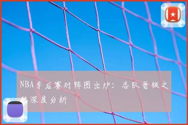 NBA季后赛对阵图出炉：各队晋级之路深度分析